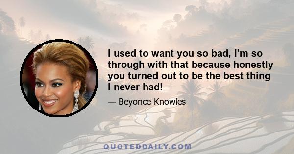 I used to want you so bad, I'm so through with that because honestly you turned out to be the best thing I never had!