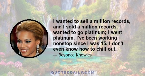 I wanted to sell a million records, and I sold a million records. I wanted to go platinum; I went platinum. I've been working nonstop since I was 15. I don't even know how to chill out.