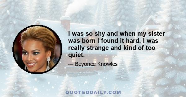 I was so shy and when my sister was born I found it hard. I was really strange and kind of too quiet.