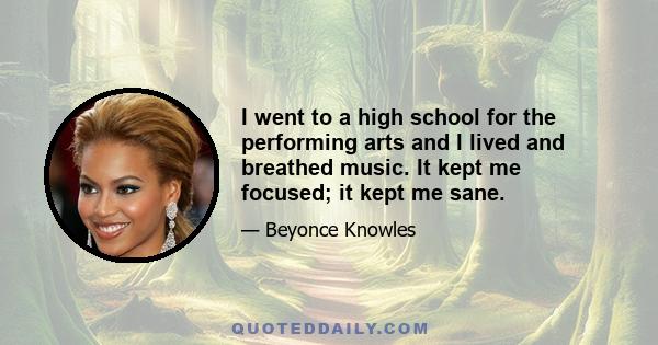 I went to a high school for the performing arts and I lived and breathed music. It kept me focused; it kept me sane.