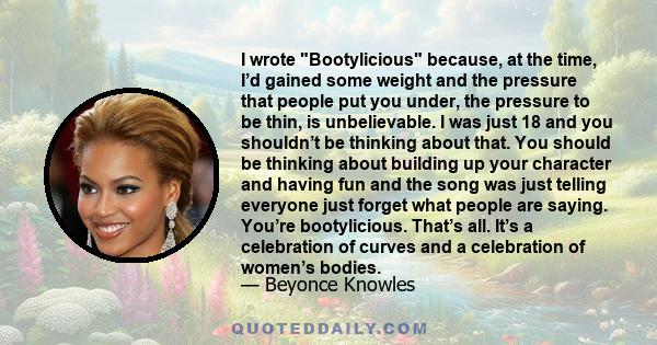 I wrote Bootylicious because, at the time, I’d gained some weight and the pressure that people put you under, the pressure to be thin, is unbelievable. I was just 18 and you shouldn’t be thinking about that. You should