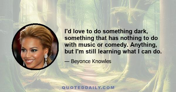 I'd love to do something dark, something that has nothing to do with music or comedy. Anything, but I'm still learning what I can do.