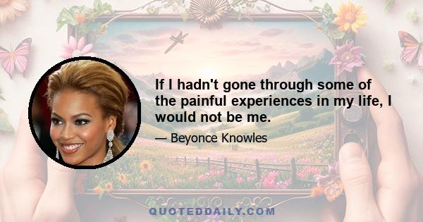 If I hadn't gone through some of the painful experiences in my life, I would not be me.