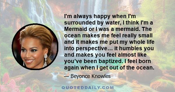 I'm always happy when I'm surrounded by water, I think I'm a Mermaid or I was a mermaid. The ocean makes me feel really small and it makes me put my whole life into perspective… it humbles you and makes you feel almost