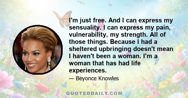 I'm just free. And I can express my sensuality. I can express my pain, vulnerability, my strength. All of those things. Because I had a sheltered upbringing doesn't mean I haven't been a woman. I'm a woman that has had