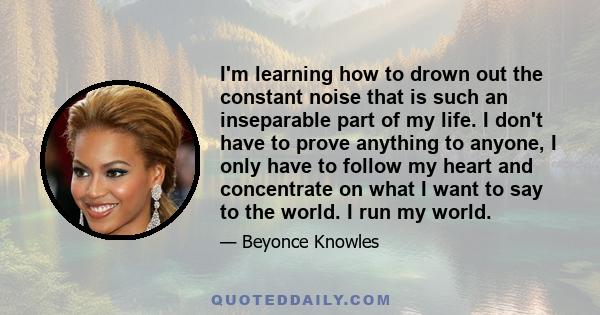 I'm learning how to drown out the constant noise that is such an inseparable part of my life. I don't have to prove anything to anyone, I only have to follow my heart and concentrate on what I want to say to the world.