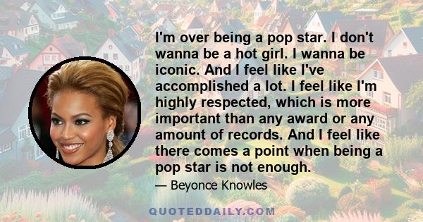 I'm over being a pop star. I don't wanna be a hot girl. I wanna be iconic. And I feel like I've accomplished a lot. I feel like I'm highly respected, which is more important than any award or any amount of records. And