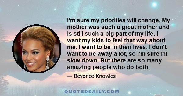 I'm sure my priorities will change. My mother was such a great mother and is still such a big part of my life. I want my kids to feel that way about me. I want to be in their lives. I don't want to be away a lot, so I'm 