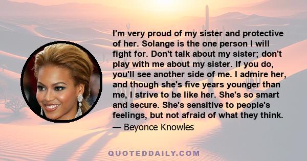 I'm very proud of my sister and protective of her. Solange is the one person I will fight for. Don't talk about my sister; don't play with me about my sister. If you do, you'll see another side of me. I admire her, and