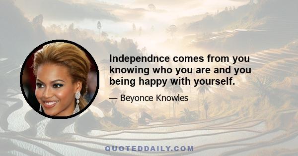 Independnce comes from you knowing who you are and you being happy with yourself.