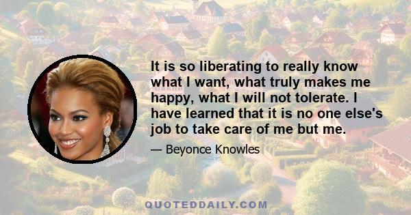 It is so liberating to really know what I want, what truly makes me happy, what I will not tolerate. I have learned that it is no one else's job to take care of me but me.