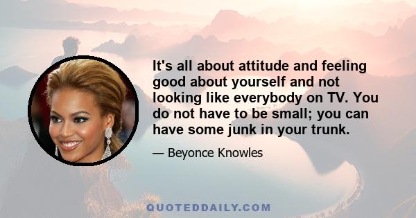 It's all about attitude and feeling good about yourself and not looking like everybody on TV. You do not have to be small; you can have some junk in your trunk.