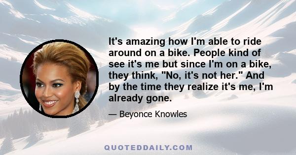 It's amazing how I'm able to ride around on a bike. People kind of see it's me but since I'm on a bike, they think, No, it's not her. And by the time they realize it's me, I'm already gone.