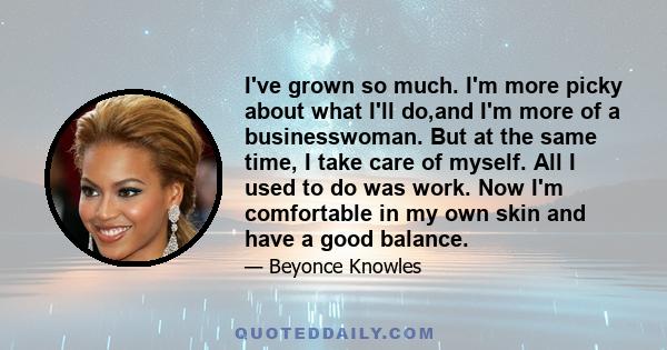 I've grown so much. I'm more picky about what I'll do,and I'm more of a businesswoman. But at the same time, I take care of myself. All I used to do was work. Now I'm comfortable in my own skin and have a good balance.