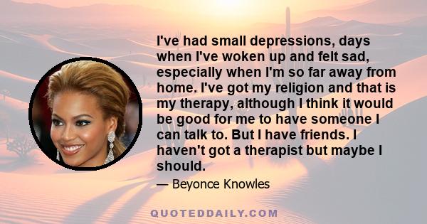 I've had small depressions, days when I've woken up and felt sad, especially when I'm so far away from home. I've got my religion and that is my therapy, although I think it would be good for me to have someone I can