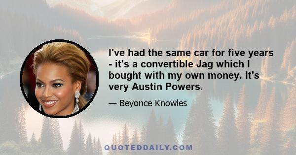 I've had the same car for five years - it's a convertible Jag which I bought with my own money. It's very Austin Powers.