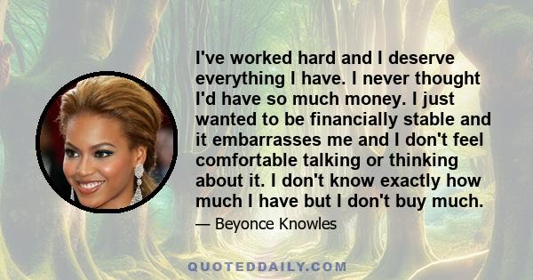 I've worked hard and I deserve everything I have. I never thought I'd have so much money. I just wanted to be financially stable and it embarrasses me and I don't feel comfortable talking or thinking about it. I don't