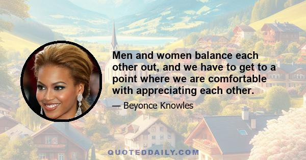 Men and women balance each other out, and we have to get to a point where we are comfortable with appreciating each other.