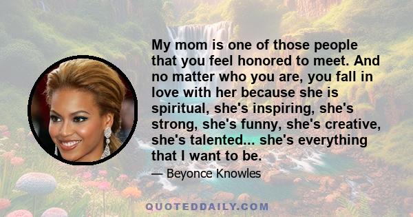 My mom is one of those people that you feel honored to meet. And no matter who you are, you fall in love with her because she is spiritual, she's inspiring, she's strong, she's funny, she's creative, she's talented...