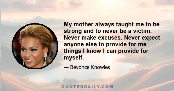 My mother always taught me to be strong and to never be a victim. Never make excuses. Never expect anyone else to provide for me things I know I can provide for myself.