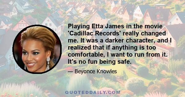 Playing Etta James in the movie 'Cadillac Records' really changed me. It was a darker character, and I realized that if anything is too comfortable, I want to run from it. It's no fun being safe.