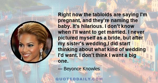 Right now the tabloids are saying I'm pregnant, and they're naming the baby. It's hilarious. I don't know when I'll want to get married. I never pictured myself as a bride, but after my sister's wedding,I did start