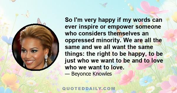 So I'm very happy if my words can ever inspire or empower someone who considers themselves an oppressed minority. We are all the same and we all want the same things: the right to be happy, to be just who we want to be