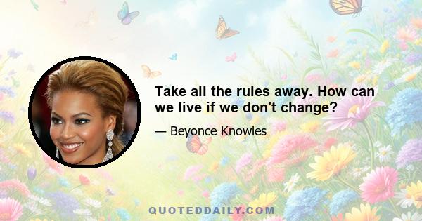 Take all the rules away. How can we live if we don't change?