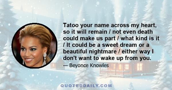 Tatoo your name across my heart, so it will remain / not even death could make us part / what kind is it / It could be a sweet dream or a beautiful nightmare / either way I don't want to wake up from you.