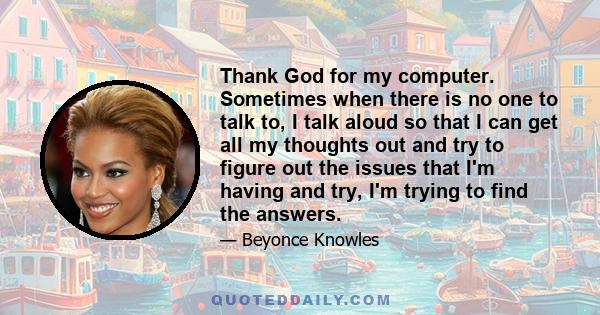 Thank God for my computer. Sometimes when there is no one to talk to, I talk aloud so that I can get all my thoughts out and try to figure out the issues that I'm having and try, I'm trying to find the answers.