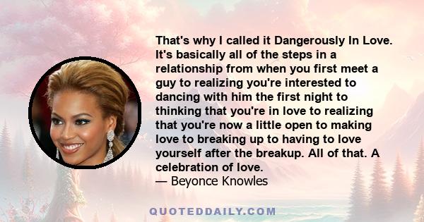 That's why I called it Dangerously In Love. It's basically all of the steps in a relationship from when you first meet a guy to realizing you're interested to dancing with him the first night to thinking that you're in