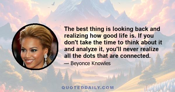 The best thing is looking back and realizing how good life is. If you don't take the time to think about it and analyze it, you'll never realize all the dots that are connected.