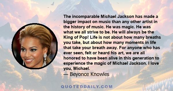 The incomparable Michael Jackson has made a bigger impact on music than any other artist in the history of music. He was magic. He was what we all strive to be. He will always be the King of Pop! Life is not about how