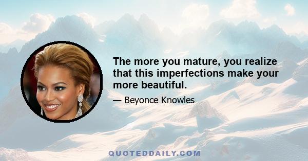 The more you mature, you realize that this imperfections make your more beautiful.