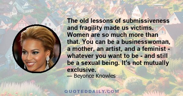 The old lessons of submissiveness and fragility made us victims. Women are so much more than that. You can be a businesswoman, a mother, an artist, and a feminist - whatever you want to be - and still be a sexual being. 