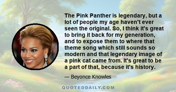 The Pink Panther is legendary, but a lot of people my age haven't ever seen the original. So, I think it's great to bring it back for my generation, and to expose them to where that theme song which still sounds so