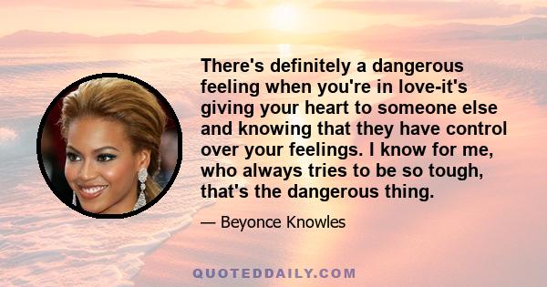 There's definitely a dangerous feeling when you're in love-it's giving your heart to someone else and knowing that they have control over your feelings. I know for me, who always tries to be so tough, that's the