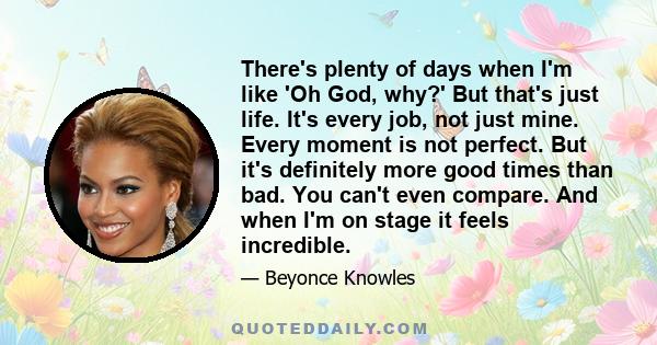 There's plenty of days when I'm like 'Oh God, why?' But that's just life. It's every job, not just mine. Every moment is not perfect. But it's definitely more good times than bad. You can't even compare. And when I'm on 