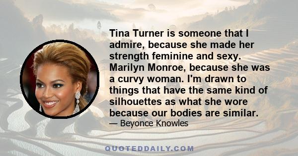 Tina Turner is someone that I admire, because she made her strength feminine and sexy. Marilyn Monroe, because she was a curvy woman. I'm drawn to things that have the same kind of silhouettes as what she wore because