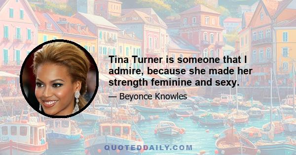 Tina Turner is someone that I admire, because she made her strength feminine and sexy.