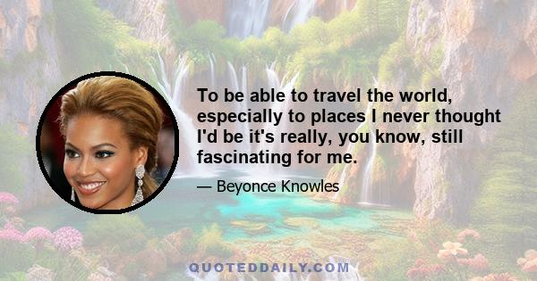 To be able to travel the world, especially to places I never thought I'd be it's really, you know, still fascinating for me.