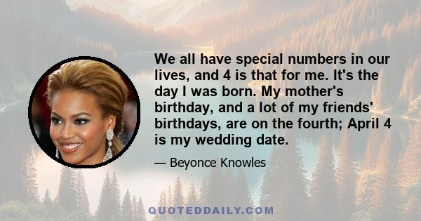 We all have special numbers in our lives, and 4 is that for me. It's the day I was born. My mother's birthday, and a lot of my friends' birthdays, are on the fourth; April 4 is my wedding date.