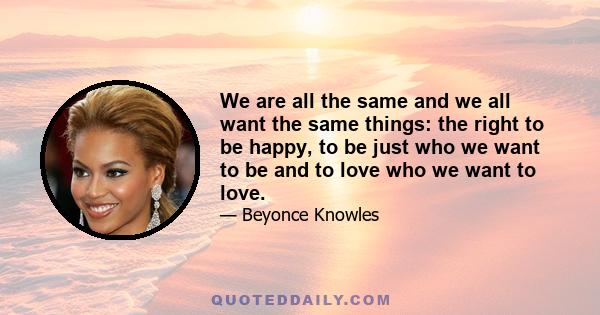 We are all the same and we all want the same things: the right to be happy, to be just who we want to be and to love who we want to love.