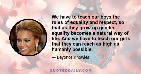 We have to teach our boys the rules of equality and respect, so that as they grow up gender equality becomes a natural way of life. And we have to teach our girls that they can reach as high as humanly possible.