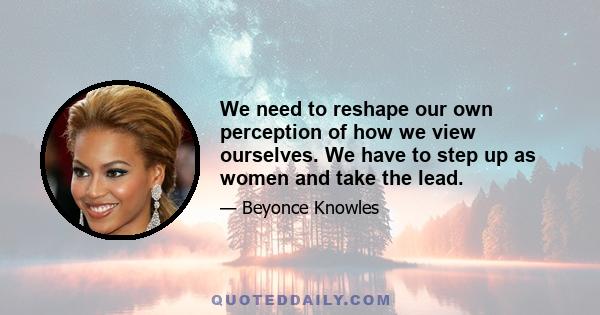 We need to reshape our own perception of how we view ourselves. We have to step up as women and take the lead.