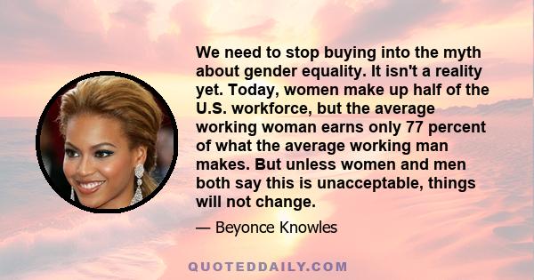 We need to stop buying into the myth about gender equality. It isn't a reality yet. Today, women make up half of the U.S. workforce, but the average working woman earns only 77 percent of what the average working man