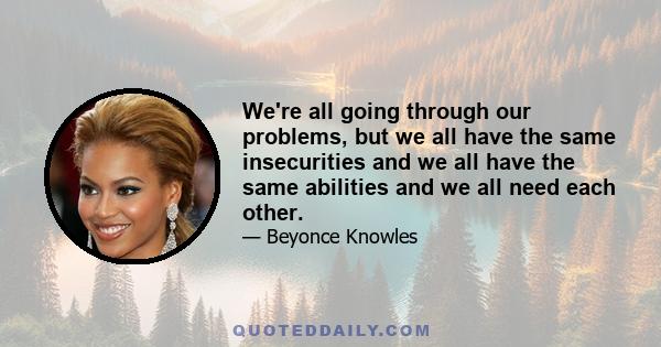 We're all going through our problems, but we all have the same insecurities and we all have the same abilities and we all need each other.