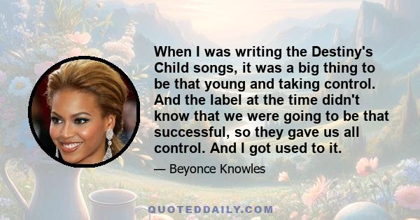 When I was writing the Destiny's Child songs, it was a big thing to be that young and taking control. And the label at the time didn't know that we were going to be that successful, so they gave us all control. And I