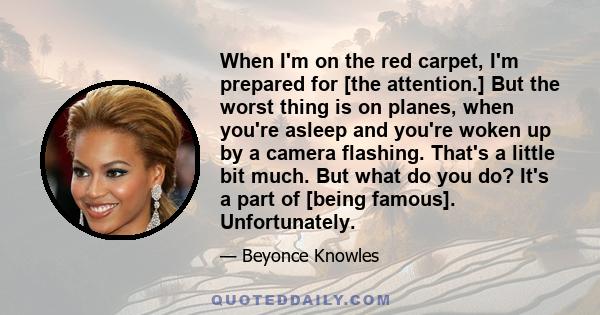 When I'm on the red carpet, I'm prepared for [the attention.] But the worst thing is on planes, when you're asleep and you're woken up by a camera flashing. That's a little bit much. But what do you do? It's a part of