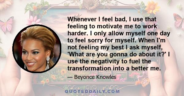 Whenever I feel bad, I use that feeling to motivate me to work harder. I only allow myself one day to feel sorry for myself. When I'm not feeling my best I ask myself, 'What are you gonna do about it?' I use the